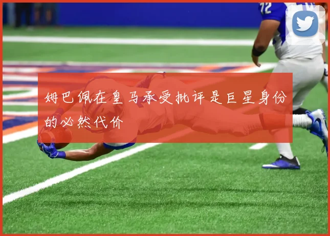姆巴佩在皇马承受批评是巨星身份的必然代价
