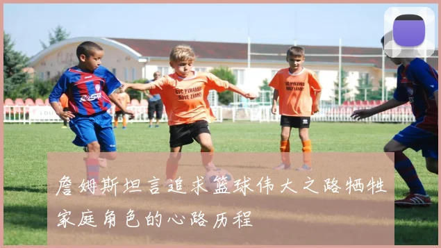 詹姆斯坦言追求篮球伟大之路牺牲家庭角色的心路历程
