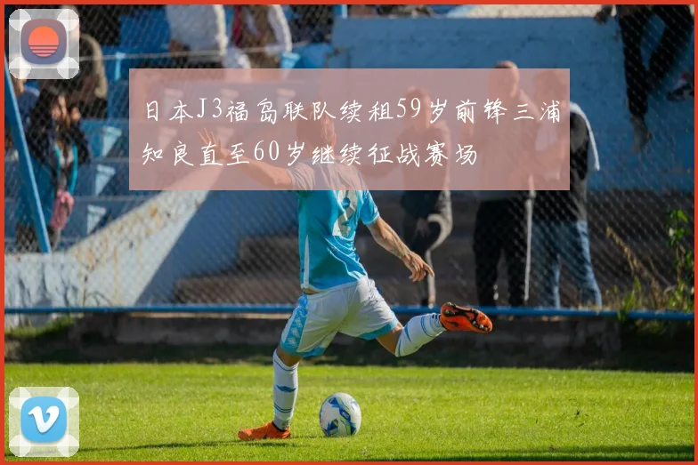 日本J3福岛联队续租59岁前锋三浦知良直至60岁继续征战赛场