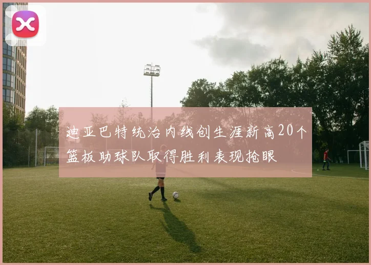 迪亚巴特统治内线创生涯新高20个篮板助球队取得胜利表现抢眼