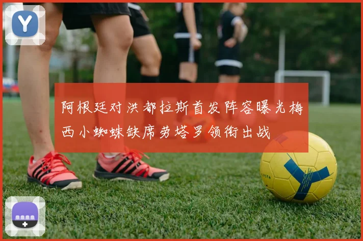 阿根廷对洪都拉斯首发阵容曝光梅西小蜘蛛缺席劳塔罗领衔出战