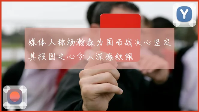 媒体人称杨瀚森为国而战决心坚定其报国之心令人深感钦佩