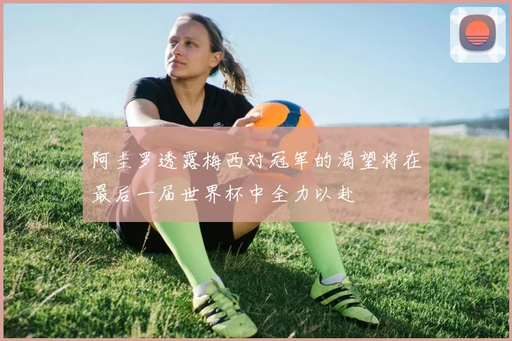 阿圭罗透露梅西对冠军的渴望将在最后一届世界杯中全力以赴