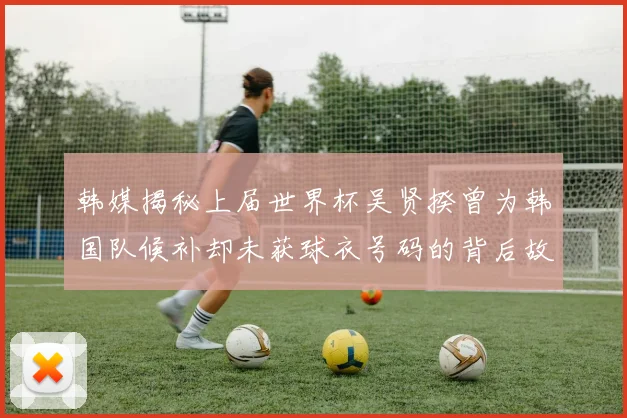 韩媒揭秘上届世界杯吴贤揆曾为韩国队候补却未获球衣号码的背后故事