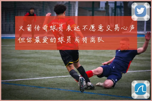 火箭传奇球员表达不愿意交易心声但你最爱的球员或将离队