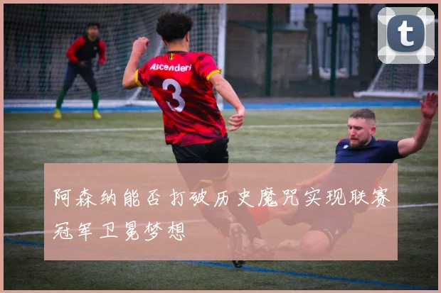 阿森纳能否打破历史魔咒实现联赛冠军卫冕梦想