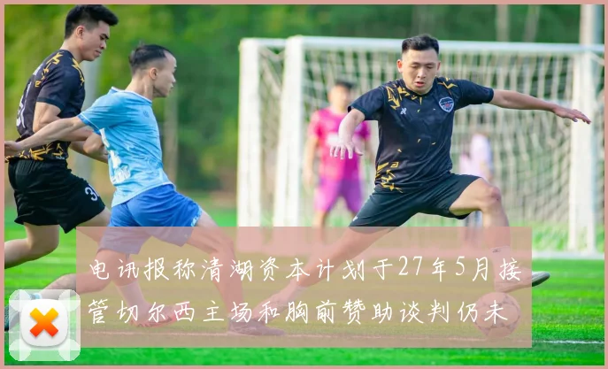 电讯报称清湖资本计划于27年5月接管切尔西主场和胸前赞助谈判仍未取得进展