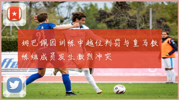 姆巴佩因训练中越位判罚与皇马教练组成员发生激烈冲突