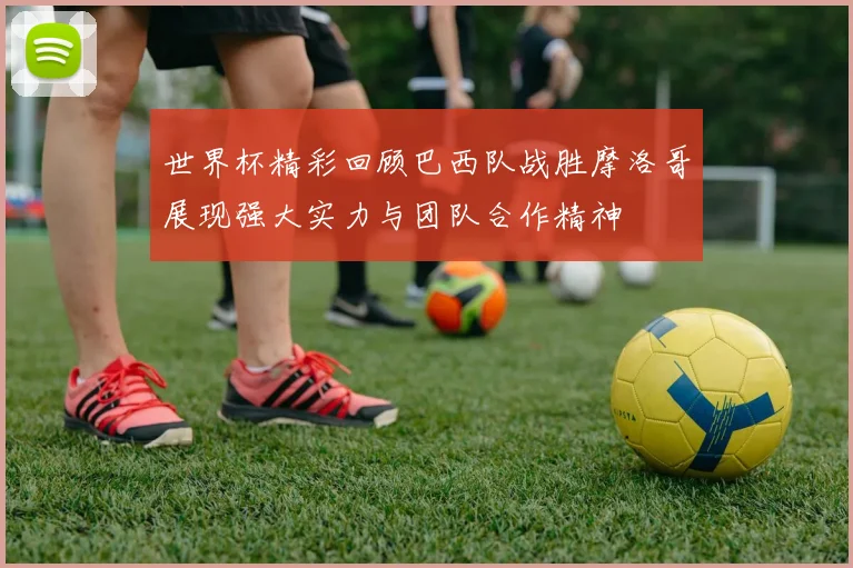 世界杯精彩回顾巴西队战胜摩洛哥展现强大实力与团队合作精神
