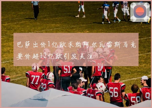 巴萨出价1亿欧求购阿尔瓦雷斯马竞要价超12亿欧引发关注