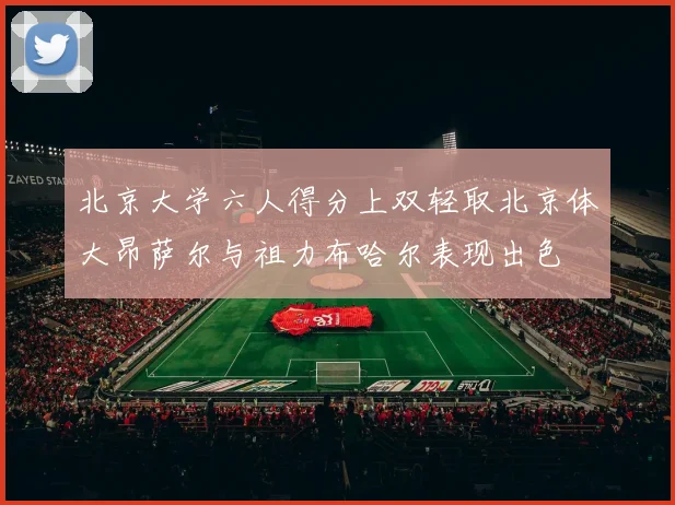 北京大学六人得分上双轻取北京体大昂萨尔与祖力布哈尔表现出色