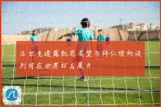 法尔克透露凯恩渴望与拜仁续约谈判将在世界杯后展开