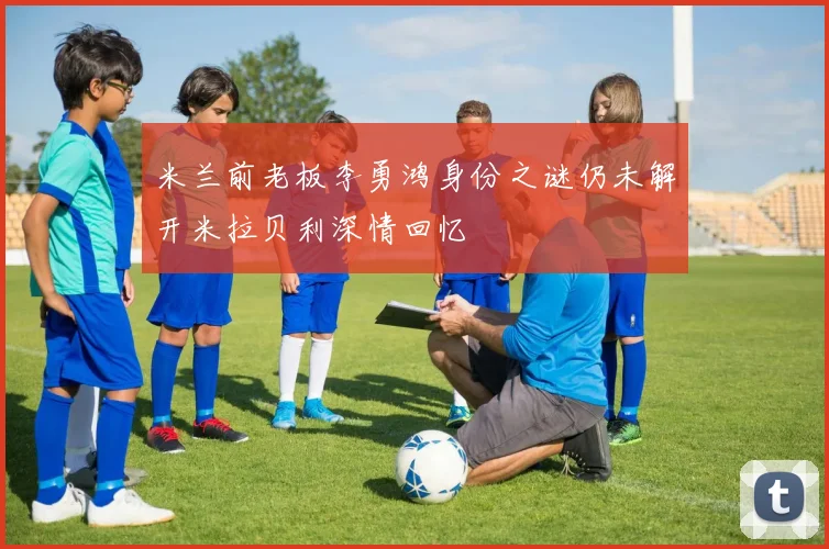 米兰前老板李勇鸿身份之谜仍未解开米拉贝利深情回忆