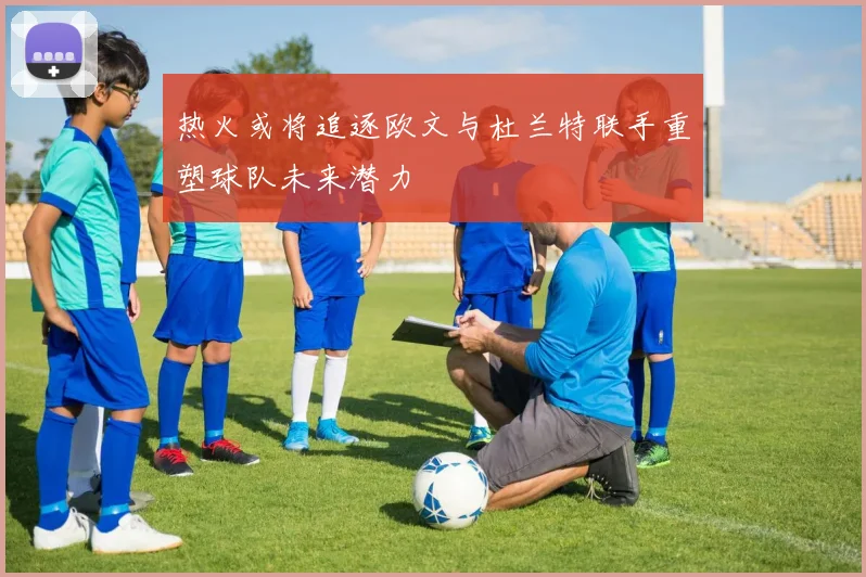 热火或将追逐欧文与杜兰特联手重塑球队未来潜力