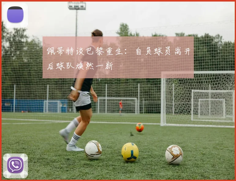 佩蒂特谈巴黎重生：自负球员离开后球队焕然一新