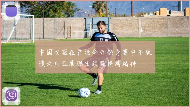 中国女篮在首场公开热身赛中不敌澳大利亚展现出顽强拼搏精神