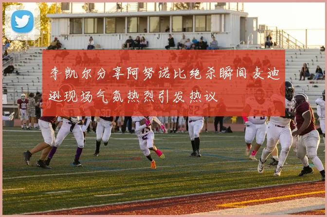 李凯尔分享阿努诺比绝杀瞬间麦迪逊现场气氛热烈引发热议