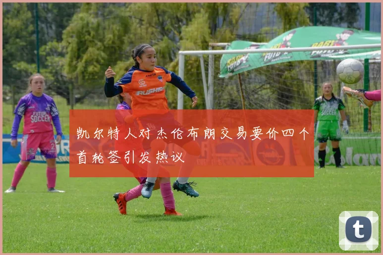 凯尔特人对杰伦布朗交易要价四个首轮签引发热议