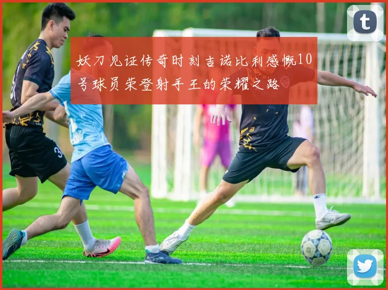 妖刀见证传奇时刻吉诺比利感慨10号球员荣登射手王的荣耀之路