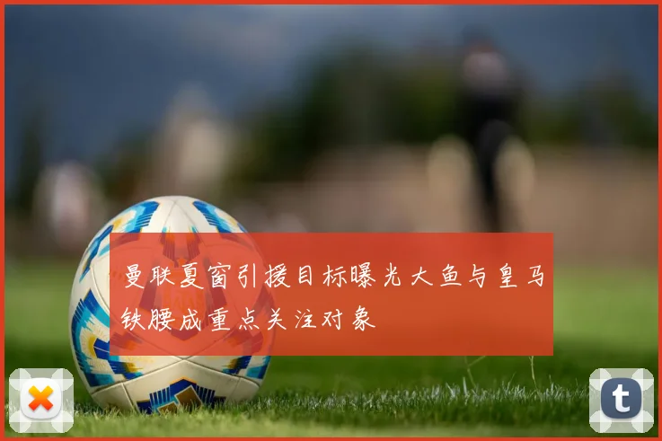 曼联夏窗引援目标曝光大鱼与皇马铁腰成重点关注对象