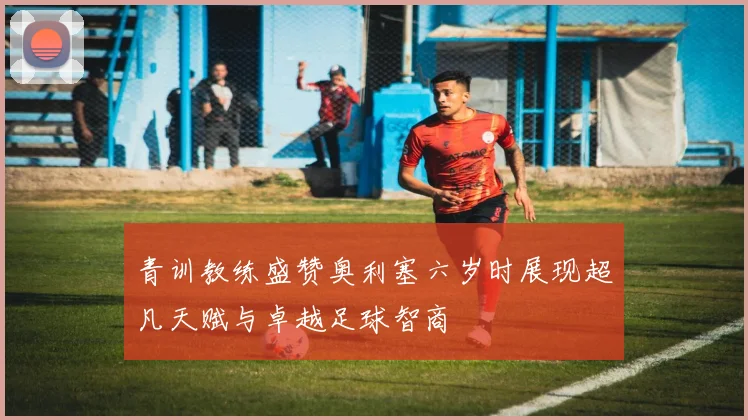 青训教练盛赞奥利塞六岁时展现超凡天赋与卓越足球智商