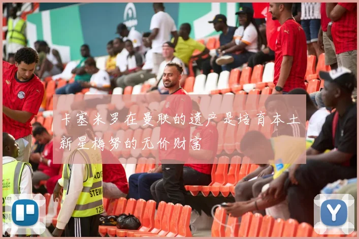 卡塞米罗在曼联的遗产是培育本土新星梅努的无价财富