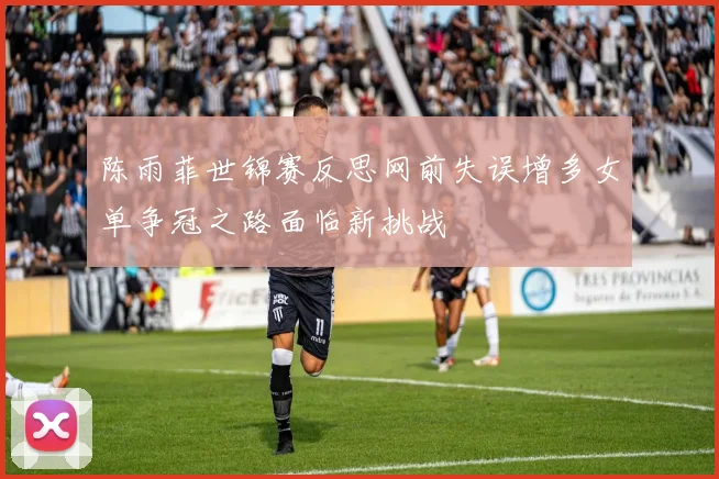 陈雨菲世锦赛反思网前失误增多女单争冠之路面临新挑战