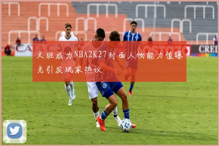 文班成为NBA2K27封面人物能力值曝光引发玩家热议