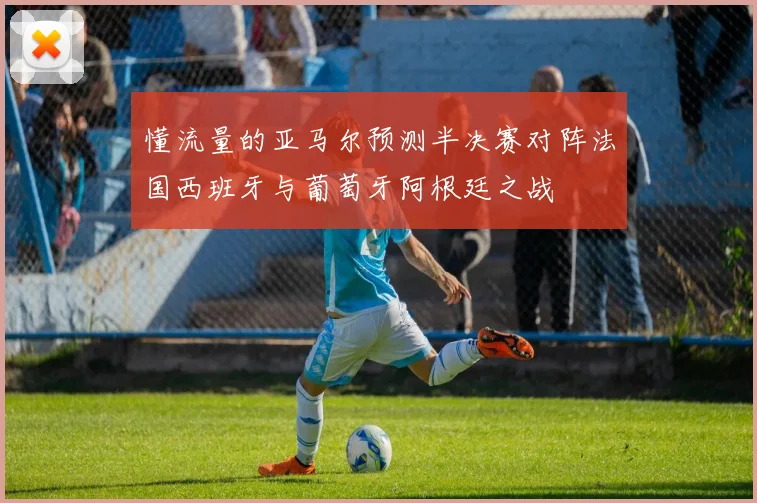 懂流量的亚马尔预测半决赛对阵法国西班牙与葡萄牙阿根廷之战