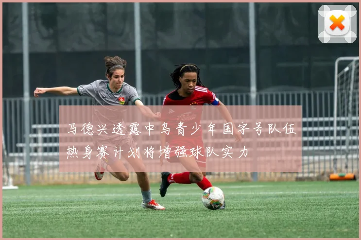 马德兴透露中乌青少年国字号队伍热身赛计划将增强球队实力