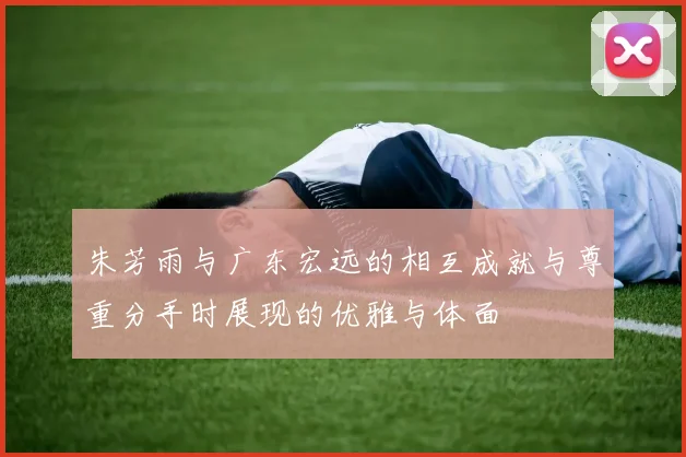 朱芳雨与广东宏远的相互成就与尊重分手时展现的优雅与体面